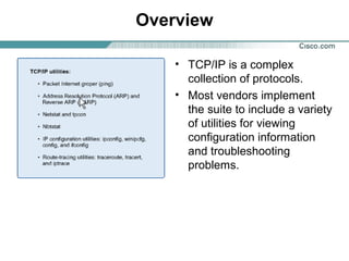 Overview
• TCP/IP is a complex
collection of protocols.
• Most vendors implement
the suite to include a variety
of utilities for viewing
configuration information
and troubleshooting
problems.

 