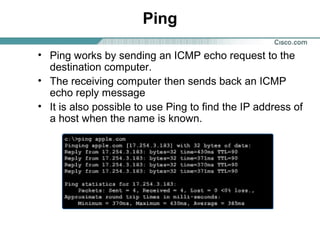 Ping
• Ping works by sending an ICMP echo request to the
destination computer.
• The receiving computer then sends back an ICMP
echo reply message
• It is also possible to use Ping to find the IP address of
a host when the name is known.

 