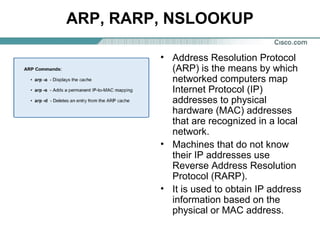 ARP, RARP, NSLOOKUP
• Address Resolution Protocol
(ARP) is the means by which
networked computers map
Internet Protocol (IP)
addresses to physical
hardware (MAC) addresses
that are recognized in a local
network.
• Machines that do not know
their IP addresses use
Reverse Address Resolution
Protocol (RARP).
• It is used to obtain IP address
information based on the
physical or MAC address.

 
