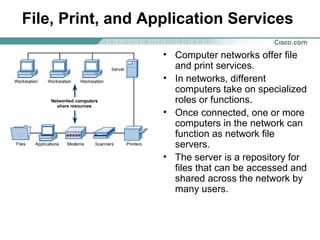 File, Print, and Application Services
• Computer networks offer file
and print services.
• In networks, different
computers take on specialized
roles or functions.
• Once connected, one or more
computers in the network can
function as network file
servers.
• The server is a repository for
files that can be accessed and
shared across the network by
many users.

 