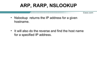 ARP, RARP, NSLOOKUP
• Nslookup returns the IP address for a given
hostname.
• It will also do the reverse and find the host name
for a specified IP address.

 