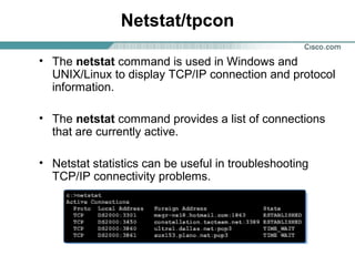 Netstat/tpcon
• The netstat command is used in Windows and
UNIX/Linux to display TCP/IP connection and protocol
information.
• The netstat command provides a list of connections
that are currently active.
• Netstat statistics can be useful in troubleshooting
TCP/IP connectivity problems.

 