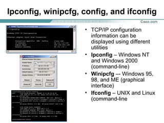 Ipconfig, winipcfg, config, and ifconfig
• TCP/IP configuration
information can be
displayed using different
utilities
• Ipconfig – Windows NT
and Windows 2000
(command-line)
• Winipcfg –- Windows 95,
98, and ME (graphical
interface)
• Ifconfig – UNIX and Linux
(command-line

 