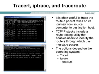 Tracert, iptrace, and traceroute
• It is often useful to trace the
route a packet takes on its
journey from source
computer to destination host.
• TCP/IP stacks include a
route tracing utility that
enables users to identify the
routers through which the
message passes.
• The options depend on the
operating system:
– Tracert
– Iptrace
– Traceroute

 