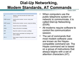 Dial-Up Networking,
Modem Standards, AT Commands
• When computers use the
public telephone system or
network to communicate, it is
called Dial-Up Networking
(DUN).
• All modems require software to
control the communication
session.
• The set of commands that
most modem software uses
are known as the Hayescompatible command set. The
Hayes command set is based
on a group of instructions that
always begins with a set of
attention characters (AT).

 