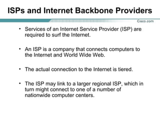 ISPs and Internet Backbone Providers
• Services of an Internet Service Provider (ISP) are
required to surf the Internet.
• An ISP is a company that connects computers to
the Internet and World Wide Web.
• The actual connection to the Internet is tiered.
• The ISP may link to a larger regional ISP, which in
turn might connect to one of a number of
nationwide computer centers.

 