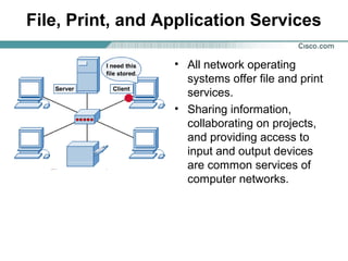 File, Print, and Application Services
• All network operating
systems offer file and print
services.
• Sharing information,
collaborating on projects,
and providing access to
input and output devices
are common services of
computer networks.

 