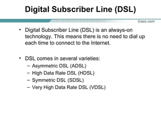 Digital Subscriber Line (DSL)
• Digital Subscriber Line (DSL) is an always-on
technology. This means there is no need to dial up
each time to connect to the Internet.
• DSL comes in several varieties:
–
–
–
–

Asymmetric DSL (ADSL)
High Data Rate DSL (HDSL)
Symmetric DSL (SDSL)
Very High Data Rate DSL (VDSL)

 