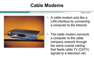 Cable Modems
• A cable modem acts like a
LAN interface by connecting
a computer to the Internet.
• The cable modem connects
a computer to the cable
company network through
the same coaxial cabling
that feeds cable TV (CATV)
signals to a television set.

 