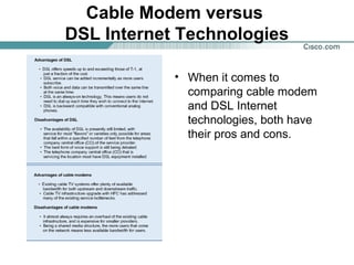 Cable Modem versus
DSL Internet Technologies
• When it comes to
comparing cable modem
and DSL Internet
technologies, both have
their pros and cons.

 