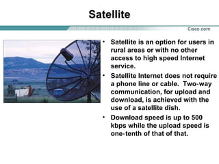 Satellite
• Satellite is an option for users in
rural areas or with no other
access to high speed Internet
service.
• Satellite Internet does not require
a phone line or cable. Two‑ way
communication, for upload and
download, is achieved with the
use of a satellite dish.
• Download speed is up to 500
kbps while the upload speed is
one‑ tenth of that of that.

 