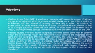 Wireless
• Wireless Access Point (WAP) A wireless access point (AP) connects a group of wireless
stations to an adjacent wired local area network (LAN). An access point is similar to
an Ethernet hub, but instead of relaying LAN data only to other LAN stations, an
access point can relay wireless data to all other compatible wireless devices as well
as to a single (usually) connected LAN device, in most cases an Ethernet hub or
switch, allowing wireless devices to communicate with any other device on the LAN.
• Wireless Routers A wireless router integrates a wireless access point with an Ethernet
switch and an Ethernet router. The integrated switch connects the integrated access
point and the integrated Ethernet router internally, and allows for external wired
Ethernet LAN devices to be connected as well as a (usually) single WAN device such as
a cable modem or DSL modem. A wireless router advantageously allows all three
devices (mainly the access point and router) to be configured through one central
configuration utility, usually through an integrated web server. However one
disadvantage is that one may not decouple the access point so that it may be used
elsewhere.
 