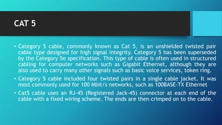 CAT 5
• Category 5 cable, commonly known as Cat 5, is an unshielded twisted pair
cable type designed for high signal integrity. Category 5 has been superseded
by the Category 5e specification. This type of cable is often used in structured
cabling for computer networks such as Gigabit Ethernet, although they are
also used to carry many other signals such as basic voice services, token ring.
• Category 5 cable included four twisted pairs in a single cable jacket. It was
most commonly used for 100 Mbit/s networks, such as 100BASE-TX Ethernet
• Cat5 cable uses an RJ-45 (Registered Jack-45) connector at each end of the
cable with a fixed wiring scheme. The ends are then crimped on to the cable.
 