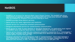 NetBIOS
• NetBIOS is an acronym for Network Basic Input/Output System. The NetBIOS API allows
applications on separate computers to communicate over a local area network. NetBIOS
must be enabled for Windows File and Print Sharing to work.
• NetBIOS provides three distinct services:
• Name service for name registration and resolution
• Session service for connection-oriented communication
• Datagram distribution service for connectionless communication.
• Name service In order to start Sessions or distribute Datagrams, an application must register
its NetBIOS name using the Name service. NetBIOS names are 16 bytes in length
• Session service Session mode lets two computers establish a connection for a “conversation,”
allows larger messages to be handled, and provides error detection and recovery. In NBT, the
session service runs on TCP port 139.
• Datagram distribution service Datagram mode is “connectionless”. Since each message is
sent independently, they must be smaller; the application becomes responsible for error
detection and recovery. In NBT, the datagram service runs on UDP port 138.
 