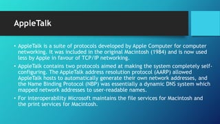 AppleTalk
• AppleTalk is a suite of protocols developed by Apple Computer for computer
networking. It was included in the original Macintosh (1984) and is now used
less by Apple in favour of TCP/IP networking.
• AppleTalk contains two protocols aimed at making the system completely self-
configuring. The AppleTalk address resolution protocol (AARP) allowed
AppleTalk hosts to automatically generate their own network addresses, and
the Name Binding Protocol (NBP) was essentially a dynamic DNS system which
mapped network addresses to user-readable names.
• For interoperability Microsoft maintains the file services for Macintosh and
the print services for Macintosh.
 