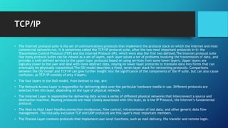TCP/IP
• The Internet protocol suite is the set of communications protocols that implement the protocol stack on which the Internet and most
commercial networks run. It is sometimes called the TCP/IP protocol suite, after the two most important protocols in it: the
Transmission Control Protocol (TCP) and the Internet Protocol (IP), which were also the first two defined.The Internet protocol suite
like many protocol suites can be viewed as a set of layers, each layer solves a set of problems involving the transmission of data, and
provides a well-defined service to the upper layer protocols based on using services from some lower layers. Upper layers are
logically closer to the user and deal with more abstract data, relying on lower layer protocols to translate data into forms that can
eventually be physically transmitted.The OSI model describes a fixed, seven layer stack for networking protocols. Comparisons
between the OSI model and TCP/IP can give further insight into the significance of the components of the IP suite, but can also cause
confusion, as TCP/IP consists of only 4 layers.
• The four layers in the DoD model, from bottom to top, are:
• The Network Access Layer is responsible for delivering data over the particular hardware media in use. Different protocols are
selected from this layer, depending on the type of physical network.
• The Internet Layer is responsible for delivering data across a series of different physical networks that interconnect a source and
destination machine. Routing protocols are most closely associated with this layer, as is the IP Protocol, the Internet’s fundamental
protocol.
• The Host-to-Host Layer handles connection rendezvous, flow control, retransmission of lost data, and other generic data flow
management. The mutually exclusive TCP and UDP protocols are this layer’s most important members.
• The Process Layer contains protocols that implement user-level functions, such as mail delivery, file transfer and remote login.
 