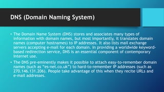 DNS (Domain Naming System)
• The Domain Name System (DNS) stores and associates many types of
information with domain names, but most importantly, it translates domain
names (computer hostnames) to IP addresses. It also lists mail exchange
servers accepting e-mail for each domain. In providing a worldwide keyword-
based redirection service, DNS is an essential component of contemporary
Internet use.
• The DNS pre-eminently makes it possible to attach easy-to-remember domain
names (such as “es-net.co.uk”) to hard-to-remember IP addresses (such as
270.146.131.206). People take advantage of this when they recite URLs and
e-mail addresses.
 