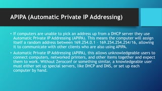 APIPA (Automatic Private IP Addressing)
• If computers are unable to pick an address up from a DHCP server they use
Automatic Private IP Addressing (APIPA). This means the computer will assign
itself a random address between 169.254.0.1 – 169.254.254.254/16, allowing
it to communicate with other clients who are also using APIPA.
• Automatic Private IP Addressing (APIPA), this allows unknowledgeable users to
connect computers, networked printers, and other items together and expect
them to work. Without Zeroconf or something similar, a knowledgeable user
must either set up special servers, like DHCP and DNS, or set up each
computer by hand.
 