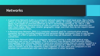 Networks
• A Local Area Network (LAN) is a computer network covering a small local area, like a home,
office, or small group of buildings such as a home, office, or college. Current LANs are most
likely to be based on switched Ethernet or Wi-Fi technology running at 10, 100 or 1,000
Mbit/s.The defining characteristics of LANs in contrast to WANs (wide area networks) are:
their much higher data rates; smaller geographic range; and that they do not require leased
telecommunication lines.
• A Personal Area Network (PAN) is a computer network used for communication among
computer devices (including telephones and personal digital assistants) close to one person.
The reach of a PAN is typically a few metres and may use Bluetooth, wireless or USB for
connection.
• A Wide Area Network (WAN) is a computer network covering a wide geographical area,
involving a vast array of computers. This is different from personal area networks (PANs),
metropolitan area networks (MANs) or local area networks (LANs) that are usually limited to a
room, building or campus. The most well-known example of a WAN is the Internet. WANs are
used to connect local area networks (LANs) together, so that users and computers in one
location can communicate with users and computers in other locations.
 