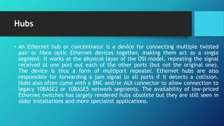 Hubs
• An Ethernet hub or concentrator is a device for connecting multiple twisted
pair or fibre optic Ethernet devices together, making them act as a single
segment. It works at the physical layer of the OSI model, repeating the signal
received at one port out each of the other ports (but not the original one).
The device is thus a form of multiport repeater. Ethernet hubs are also
responsible for forwarding a jam signal to all ports if it detects a collision.
Hubs also often come with a BNC and/or AUI connector to allow connection to
legacy 10BASE2 or 10BASE5 network segments. The availability of low-priced
Ethernet switches has largely rendered hubs obsolete but they are still seen in
older installations and more specialist applications.
 