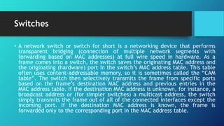 Switches
• A network switch or switch for short is a networking device that performs
transparent bridging (connection of multiple network segments with
forwarding based on MAC addresses) at full wire speed in hardware. As a
frame comes into a switch, the switch saves the originating MAC address and
the originating (hardware) port in the switch’s MAC address table. This table
often uses content-addressable memory, so it is sometimes called the “CAM
table”. The switch then selectively transmits the frame from specific ports
based on the frame’s destination MAC address and previous entries in the
MAC address table. If the destination MAC address is unknown, for instance, a
broadcast address or (for simpler switches) a multicast address, the switch
simply transmits the frame out of all of the connected interfaces except the
incoming port. If the destination MAC address is known, the frame is
forwarded only to the corresponding port in the MAC address table.
 