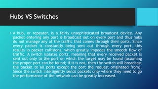 Hubs VS Switches
• A hub, or repeater, is a fairly unsophisticated broadcast device. Any
packet entering any port is broadcast out on every port and thus hubs
do not manage any of the traffic that comes through their ports. Since
every packet is constantly being sent out through every port, this
results in packet collisions, which greatly impedes the smooth flow of
traffic. A switch isolates ports, meaning that every received packet is
sent out only to the port on which the target may be found (assuming
the proper port can be found; if it is not, then the switch will broadcast
the packet to all ports except the port the request originated from).
Since the switch intelligently sends packets only where they need to go
the performance of the network can be greatly increased.
 