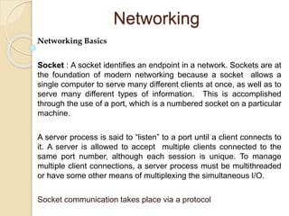 Networking
Networking Basics
Socket : A socket identifies an endpoint in a network. Sockets are at
the foundation of modern networking because a socket allows a
single computer to serve many different clients at once, as well as to
serve many different types of information. This is accomplished
through the use of a port, which is a numbered socket on a particular
machine.
A server process is said to “listen” to a port until a client connects to
it. A server is allowed to accept multiple clients connected to the
same port number, although each session is unique. To manage
multiple client connections, a server process must be multithreaded
or have some other means of multiplexing the simultaneous I/O.
Socket communication takes place via a protocol
 