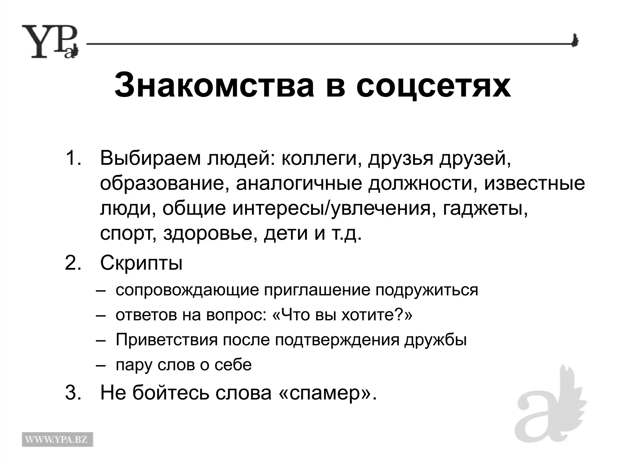 Знакомства в соцсетях 
1. Выбираем людей: коллеги, друзья друзей, 
образование, аналогичные должности, известные 
люди, общие интересы/увлечения, гаджеты, 
спорт, здоровье, дети и т.д. 
2. Скрипты 
– сопровождающие приглашение подружиться 
– ответов на вопрос: «Что вы хотите?» 
– Приветствия после подтверждения дружбы 
– пару слов о себе 
3. Не бойтесь слова «спамер». 
 