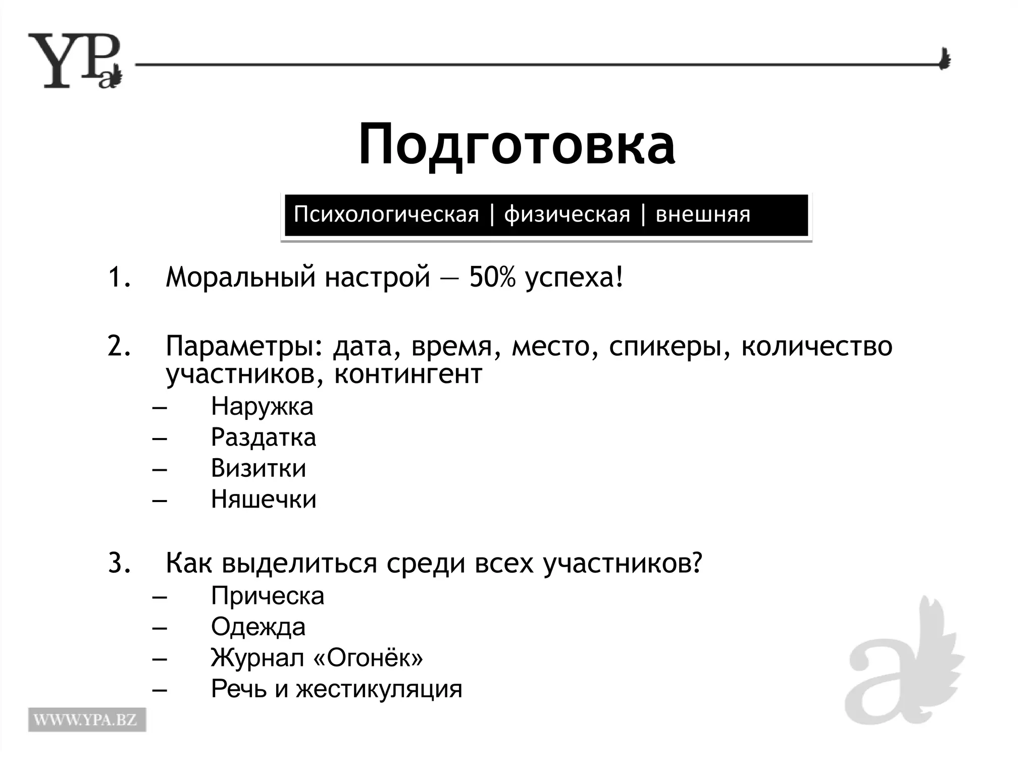 Подготовка 
Психологическая | физическая | внешняя 
1. Моральный настрой — 50% успеха! 
2. Параметры: дата, время, место, спикеры, количество 
участников, контингент 
– Наружка 
– Раздатка 
– Визитки 
– Няшечки 
3. Как выделиться среди всех участников? 
– Прическа 
– Одежда 
– Журнал «Огонёк» 
– Речь и жестикуляция 
 
