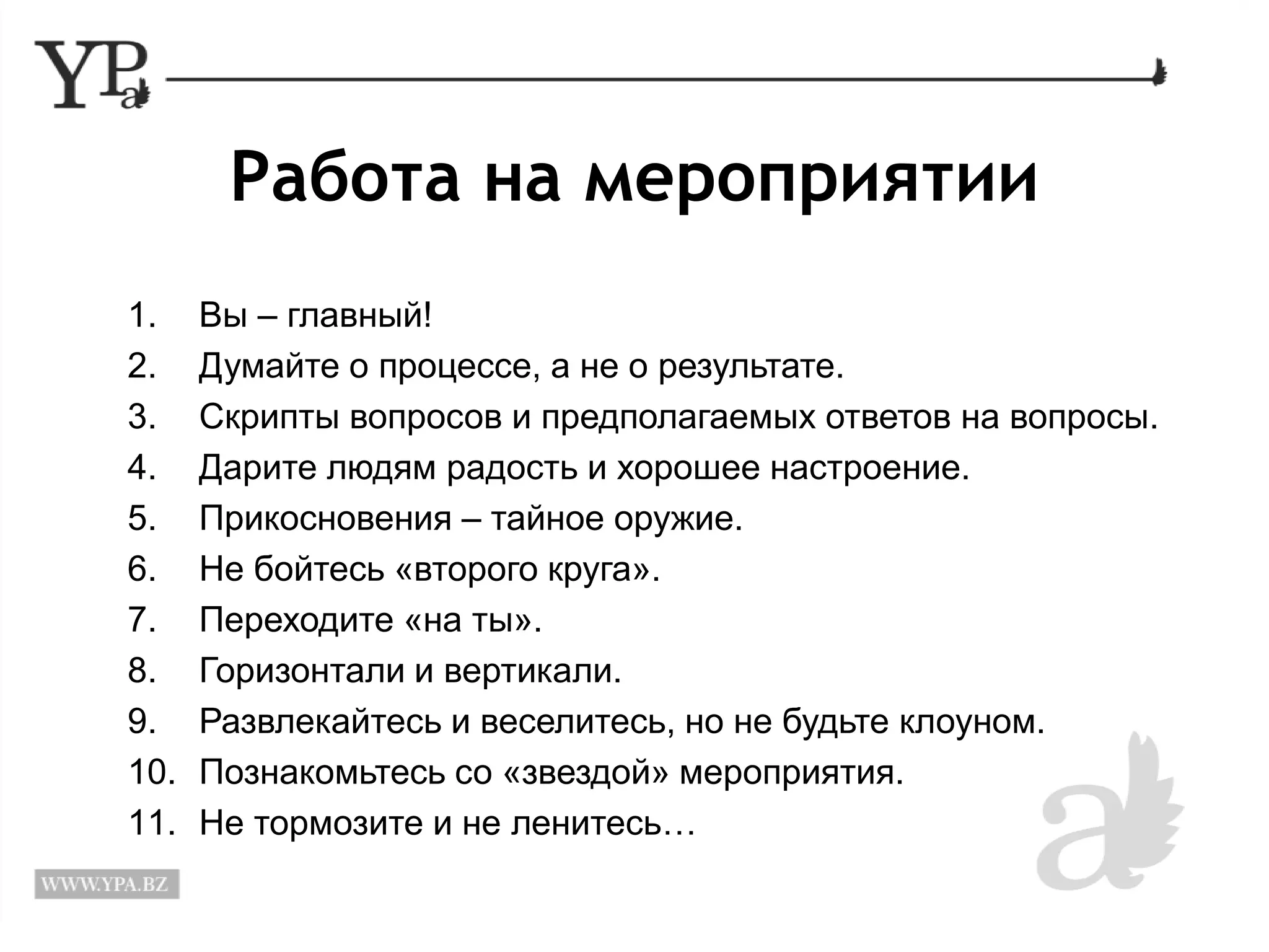 Работа на мероприятии 
1. Вы – главный! 
2. Думайте о процессе, а не о результате. 
3. Скрипты вопросов и предполагаемых ответов на вопросы. 
4. Дарите людям радость и хорошее настроение. 
5. Прикосновения – тайное оружие. 
6. Не бойтесь «второго круга». 
7. Переходите «на ты». 
8. Горизонтали и вертикали. 
9. Развлекайтесь и веселитесь, но не будьте клоуном. 
10. Познакомьтесь со «звездой» мероприятия. 
11. Не тормозите и не ленитесь… 
 