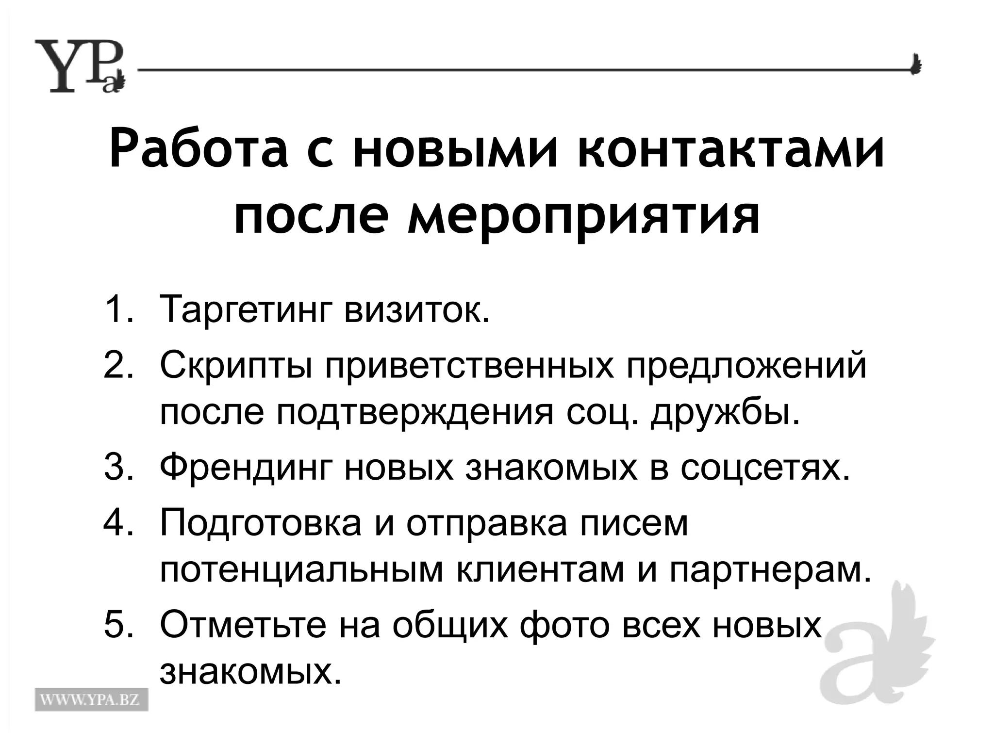 Работа с новыми контактами 
после мероприятия 
1. Таргетинг визиток. 
2. Скрипты приветственных предложений 
после подтверждения соц. дружбы. 
3. Френдинг новых знакомых в соцсетях. 
4. Подготовка и отправка писем 
потенциальным клиентам и партнерам. 
5. Отметьте на общих фото всех новых 
знакомых. 
 