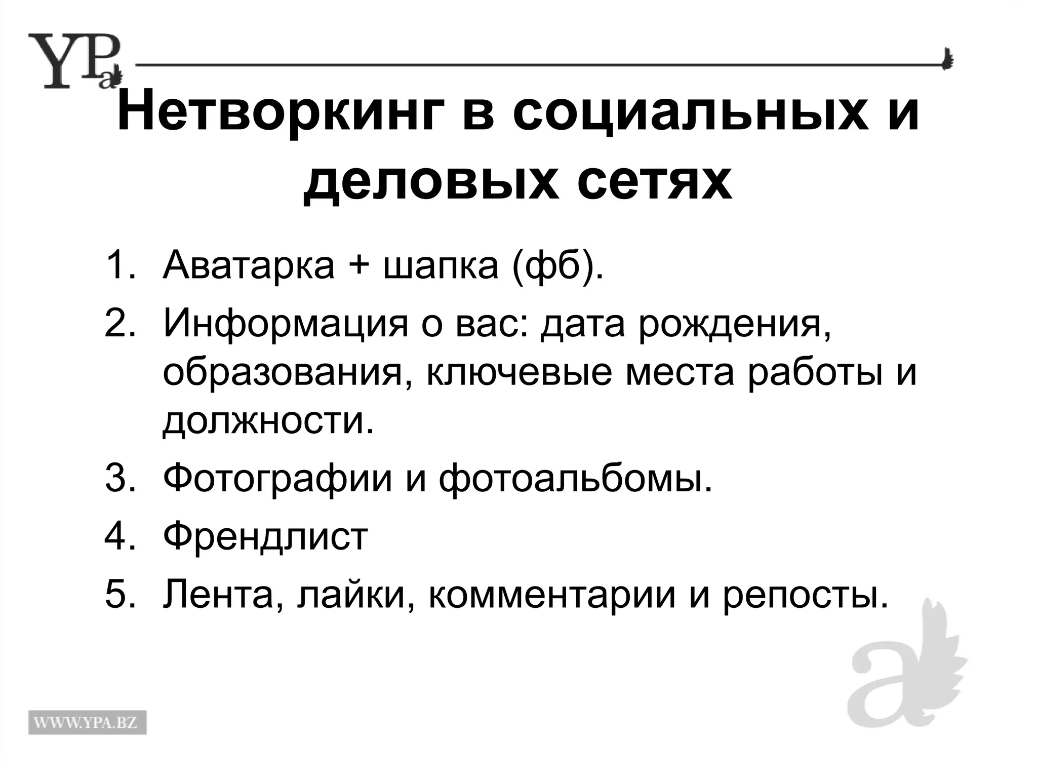 Нетворкинг в социальных и 
деловых сетях 
1. Аватарка + шапка (фб). 
2. Информация о вас: дата рождения, 
образования, ключевые места работы и 
должности. 
3. Фотографии и фотоальбомы. 
4. Френдлист 
5. Лента, лайки, комментарии и репосты. 
 