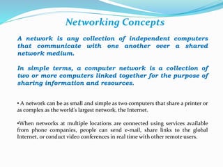 Networking Concepts 
A network is any collection of independent computers 
that communicate with one another over a shared 
network medium. 
In simple terms, a computer network is a collection of 
two or more computers linked together for the purpose of 
sharing information and resources. 
• A network can be as small and simple as two computers that share a printer or 
as complex as the world's largest network, the Internet. 
•When networks at multiple locations are connected using services available 
from phone companies, people can send e-mail, share links to the global 
Internet, or conduct video conferences in real time with other remote users. 
 