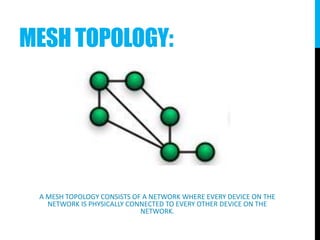 MESH TOPOLOGY:
A MESH TOPOLOGY CONSISTS OF A NETWORK WHERE EVERY DEVICE ON THE
NETWORK IS PHYSICALLY CONNECTED TO EVERY OTHER DEVICE ON THE
NETWORK.
 