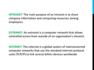 INTRANET: The main purpose of an intranet is to share
company information and computing resources among
employees.
EXTRANET: An extranet is a computer network that allows
controlled access from outside of an organization's intranet.
INTERNET: The Internet is a global system of interconnected
computer networks that use the standard Internet protocol
suite (TCP/IP) to link several billion devices worldwide.
 