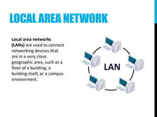 LOCAL AREA NETWORK
Local area networks
(LANs) are used to connect
networking devices that
are in a very close
geographic area, such as a
floor of a building, a
building itself, or a campus
environment.
 