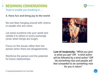 BEGINNING CONVERSATIONS
© Enterprising Partnerships Pty Ltd | Frank Wyatt
5. Have fun and bring joy to the world
No one likes hanging around with victims
or people who are users.
Let some sunshine into your world and
radiate it to others in every exchange
(even when things are tough).
Focus on the issues rather than the
person when there are disagreements.
Reinforce the person and the potential
for future relationships.
Tools to enable you breaking in….
12
Law of reciprocity: “What you give
is what you get” OR “a kind action
will be followed by a kind action” OR
“do something nice and people will
feel compelled to do something nice
for you in return”
 