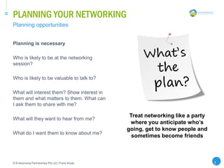 PLANNING YOUR NETWORKING
© Enterprising Partnerships Pty Ltd | Frank Wyatt 7
Planning is necessary
Who is likely to be at the networking
session?
Who is likely to be valuable to talk to?
What will interest them? Show interest in
them and what matters to them. What can
I ask them to share with me?
What will they want to hear from me?
What do I want them to know about me?
Planning opportunities
Treat networking like a party
where you anticipate who’s
going, get to know people and
sometimes become friends
 