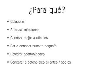 ¿Para qué?
• Colaborar
• Afianzar relaciones
• Conocer mejor a clientes
• Dar a conocer nuestro negocio
• Detectar oportunidades
• Conectar a potenciales clientes / socios
 