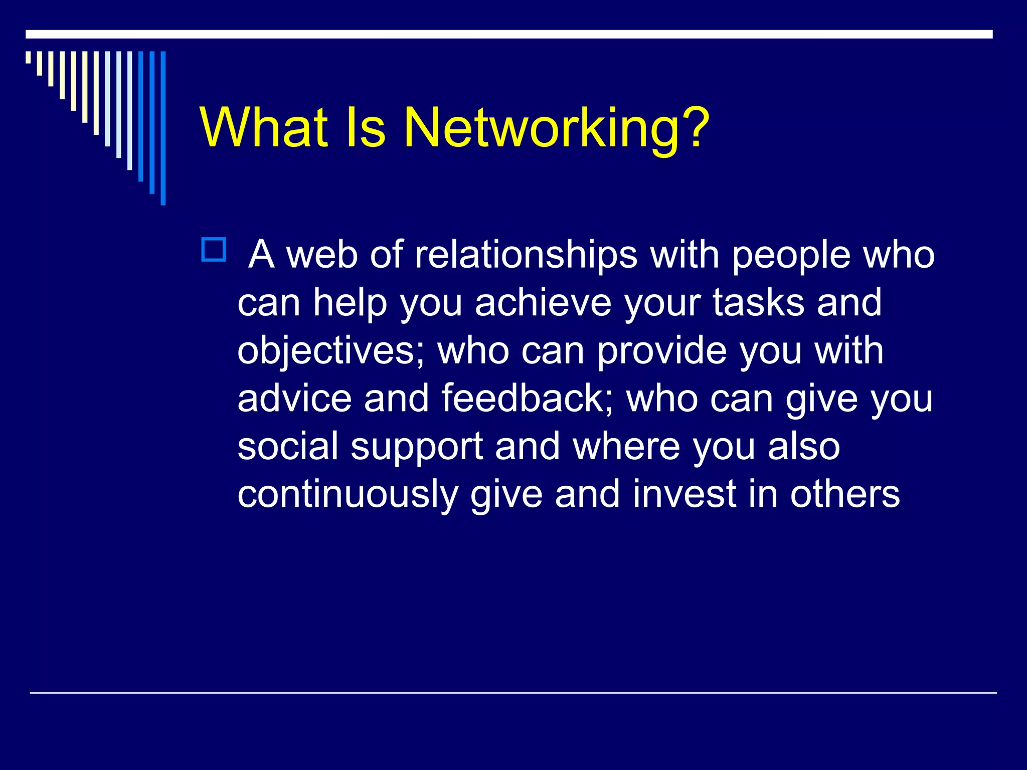 What Is Networking?
 A web of relationships with people who
can help you achieve your tasks and
objectives; who can provide you with
advice and feedback; who can give you
social support and where you also
continuously give and invest in others
 