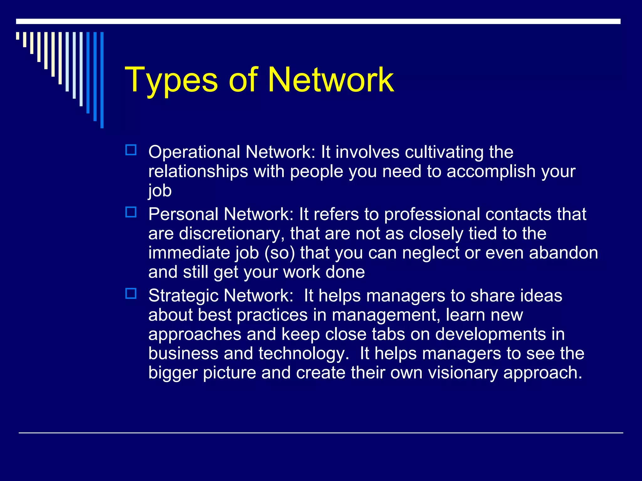 Types of Network
 Operational Network: It involves cultivating the
relationships with people you need to accomplish your
job
 Personal Network: It refers to professional contacts that
are discretionary, that are not as closely tied to the
immediate job (so) that you can neglect or even abandon
and still get your work done
 Strategic Network: It helps managers to share ideas
about best practices in management, learn new
approaches and keep close tabs on developments in
business and technology. It helps managers to see the
bigger picture and create their own visionary approach.
 