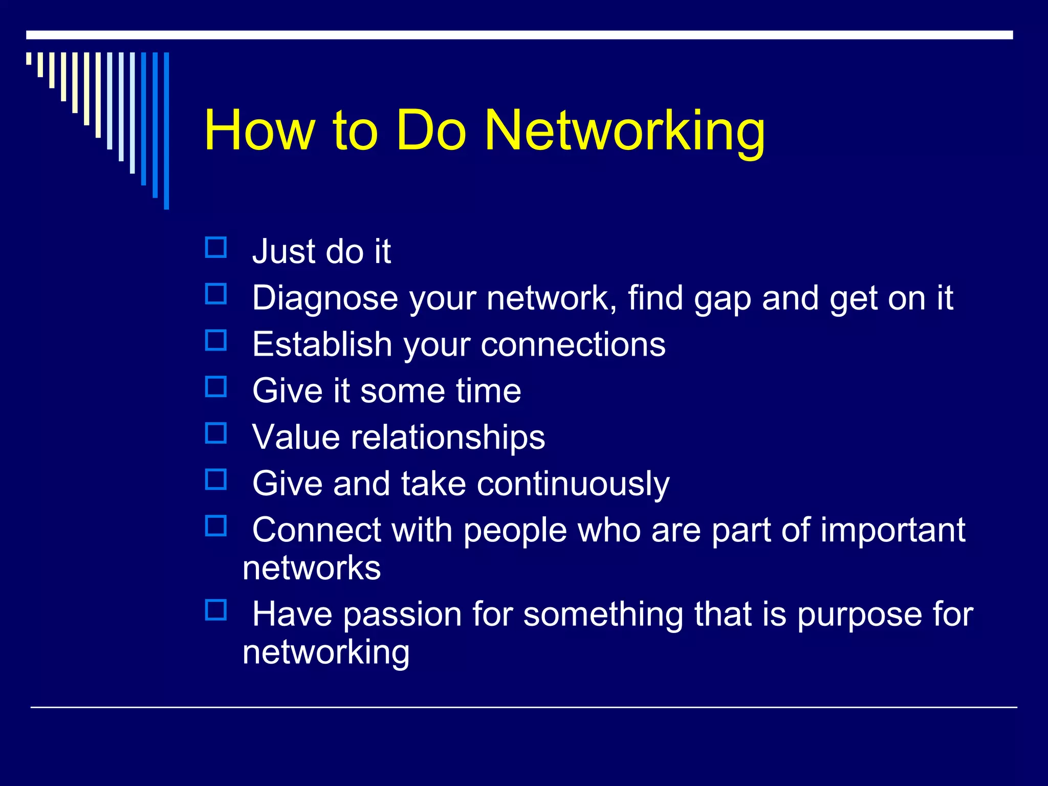How to Do Networking
 Just do it
 Diagnose your network, find gap and get on it
 Establish your connections
 Give it some time
 Value relationships
 Give and take continuously
 Connect with people who are part of important
networks
 Have passion for something that is purpose for
networking
 
