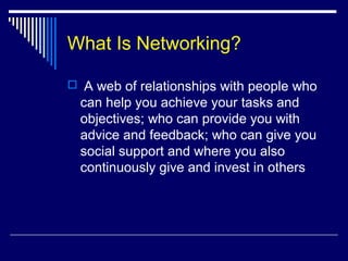 What Is Networking?
 A web of relationships with people who
can help you achieve your tasks and
objectives; who can provide you with
advice and feedback; who can give you
social support and where you also
continuously give and invest in others
 