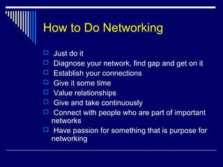 How to Do Networking
 Just do it
 Diagnose your network, find gap and get on it
 Establish your connections
 Give it some time
 Value relationships
 Give and take continuously
 Connect with people who are part of important
networks
 Have passion for something that is purpose for
networking
 