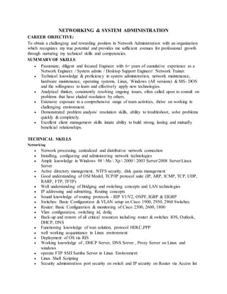 NETWORKING & SYSTEM ADMINISTRATION
CAREER OBJECTIVE:
To obtain a challenging and rewarding position in Network Administration with an organization
which recognizes my true potential and provides me sufficient avenues for professional growth
through nurturing my technical skills and competencies.
SUMMARY OF SKILLS
 Passionate, diligent and focused Engineer with 6+ years of cumulative experience as a
Network Engineer / System admin / Desktop Support Engineer/ Network Trainer.
 Technical knowledge & proficiency in system administration, network maintenance,
hardware maintenance, operating systems, Linux, Windows (All versions) & MS- DOS
and the willingness to learn and effectively apply new technologies.
 Analytical thinker, consistently resolving ongoing issues, often called upon to consult on
problems that have eluded resolution by others.
 Extensive exposure to a comprehensive range of team activities, thrive on working in
challenging environment.
 Demonstrated problem analysis/ resolution skills, ability to troubleshoot, solve problems
quickly & completely.
 Excellent client management skills innate ability to build strong, lasting and mutually
beneficial relationships.
TECHNICAL SKILLS
Networking
 Network processing, centralized and distributive network connection
 Installing, configuring and administering network technologies
 Ample knowledge in Windows 98  Me  Xp  2000  2003 Server2008 ServerLinux
Server
 Active directory management, NTFS security, disk quota management
 Good understanding of OSI Model, TCP/IP protocol suite (IP, ARP, ICMP, TCP, UDP,
RARP, FTP, TFTP)
 Well understanding of Bridging and switching concepts and LAN technologies
 IP addressing and subnetting, Routing concepts
 Sound knowledge of routing protocols - RIP V1/V2, OSPF, IGRP & EIGRP
 Switches: Basic Configuration & VLAN setup on Cisco 1900, 2950, 2960 Switches.
 Router: Basic Configuration & monitoring of Cisco 2500, 2600, 1800
 Vlan: configuration, switching isl, dotlq
 Back-up and restore of all critical resources including router & switches IOS, Outlook,
DHCP, DNS
 Functioning knowledge of wan solution, protocol HDLC,PPP
 well working acquaintance in Linux environment
 Deployment of OS via RIS
 Working knowledge of , DHCP Server, DNS Server , Proxy Server on Linux and
windows
 operate FTP SSH Samba Server in Linux Environment
 Linux Shell Scripting
 Security administration port security on switch and IP security on Router via Access list
 