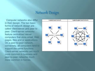 Network Design
Computer networks also differ
in their design. The two basic
forms of network design are
called client/server and peer to
peer. Client-server networks
feature centralized server
computers that store email, Web
pages, files and or applications.
On a peer-to-peer network,
conversely, all computers tend to
support the same functions.
Client-server networks are much
more common in business and
peer-to-peer networks much
more common in homes.
 