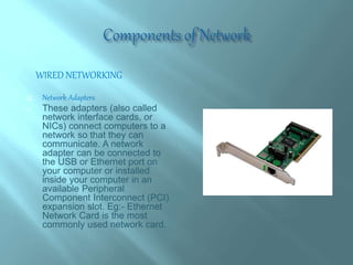 WIRED NETWORKING
 Network Adapters
 These adapters (also called
network interface cards, or
NICs) connect computers to a
network so that they can
communicate. A network
adapter can be connected to
the USB or Ethernet port on
your computer or installed
inside your computer in an
available Peripheral
Component Interconnect (PCI)
expansion slot. Eg:- Ethernet
Network Card is the most
commonly used network card.
 