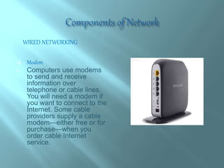  Modem
 Computers use modems
to send and receive
information over
telephone or cable lines.
You will need a modem if
you want to connect to the
Internet. Some cable
providers supply a cable
modem—either free or for
purchase—when you
order cable Internet
service.
WIRED NETWORKING
 