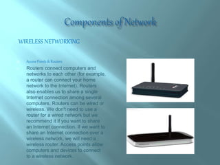 WIRELESS NETWORKING
 Access Points & Routers
 Routers connect computers and
networks to each other (for example,
a router can connect your home
network to the Internet). Routers
also enables us to share a single
Internet connection among several
computers. Routers can be wired or
wireless. We don't need to use a
router for a wired network but we
recommend it if you want to share
an Internet connection. If we want to
share an Internet connection over a
wireless network, we will need a
wireless router. Access points allow
computers and devices to connect
to a wireless network.
 