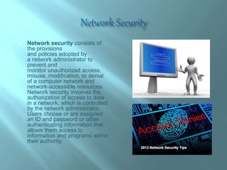  Network security consists of
the provisions
and policies adopted by
a network administrator to
prevent and
monitor unauthorized access,
misuse, modification, or denial
of a computer network and
network-accessible resources.
Network security involves the
authorization of access to data
in a network, which is controlled
by the network administrator.
Users choose or are assigned
an ID and password or other
authenticating information that
allows them access to
information and programs within
their authority.
 